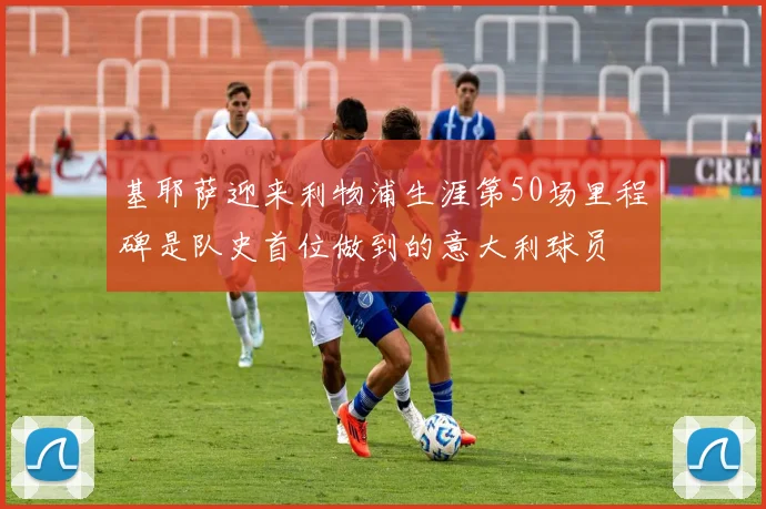 基耶萨迎来利物浦生涯第50场里程碑是队史首位做到的意大利球员